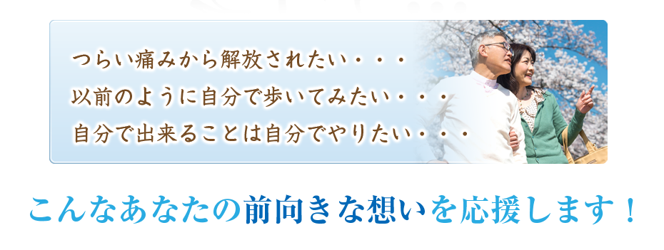 つらい痛みから解放されたい・・・以前のように自分で歩いてみたい・・・自分で出来ることは自分でやりたい・・・こんなあなたの前向きな想いを応援します！
