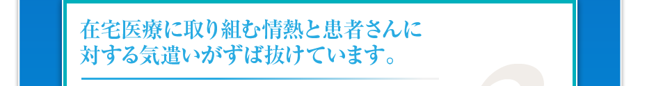 在宅医療に取り組む情熱と患者さんに対する気遣いがずば抜けています。