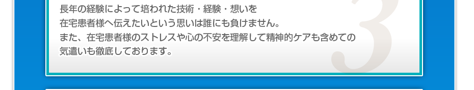 長年の経験によって培われた技術・経験・想いを在宅患者様へ伝えたいという思いは誰にも負けません。また、在宅患者様のストレスや心の不安を理解して精神的ケアも含めての気遣いも徹底しております。