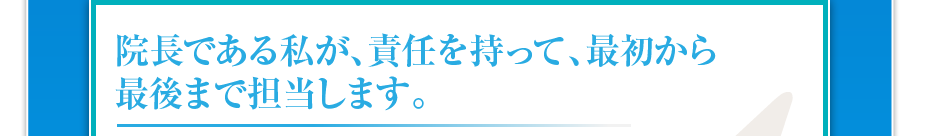 院長である私が、責任を持って、最初から最後まで担当します。