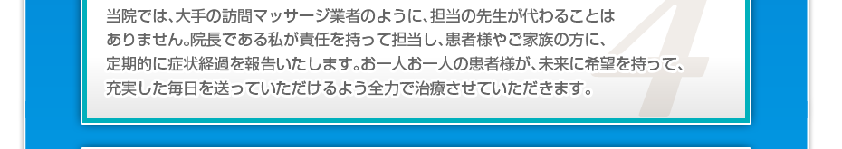 当院では、大手の訪問マッサージ業者のように、担当の先生が代わることはありません。院長である私が責任を持って担当し、患者様やご家族の方に、定期的に症状経過を報告いたします。お一人お一人の患者様が、未来に希望を持って、充実した毎日を送っていただけるよう全力で治療させていただきます。