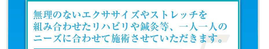 無理のないエクササイズやストレッチを組み合わせたリハビリや鍼灸等、一人一人のニーズに合わせて施術させていただきます。