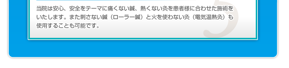 当院は安心、安全をテーマに痛くない鍼、熱くない灸を患者様に合わせた施術をいたします。また刺さない鍼（ローラー鍼）と火を使わない灸（電気温熱灸）も使用することも可能です。