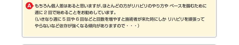 もちろん個人差はあると思いますが、ほとんどの方がリハビリのやり方や ペースを掴むために週に2回で始めることをお勧めしています。 （いきなり週に5回や6回などと回数を増やすと施術者が来た時にしか リハビリを頑張ってやらないなど依存が強くなる傾向がありますので・・・）