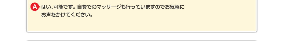 はい、可能です。 自費でのマッサージや針灸も行っていますのでお気軽にお声をかけてください。